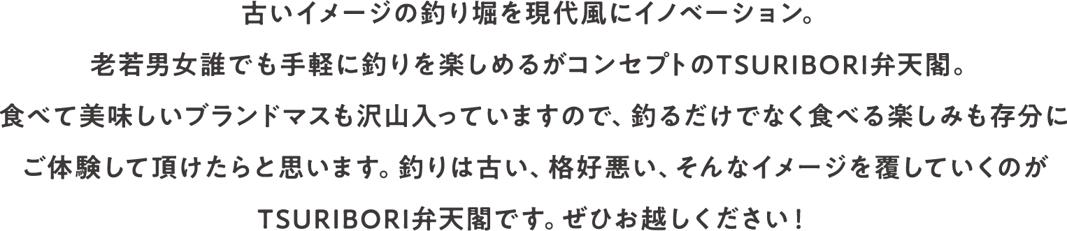 古いイメージの釣り堀を現代風にイノベーション。老若男女誰でも手軽に釣りを楽しめるがコンセプトのTSURIBORI弁天閣。食べて美味しいブランドマスも沢山入っていますので、釣るだけでなく食べる楽しみも存分にご体験して頂けたらと思います。釣りは古い、格好悪い、そんなイメージを覆していくのがTSURIBORI弁天閣です。ぜひお越しください！