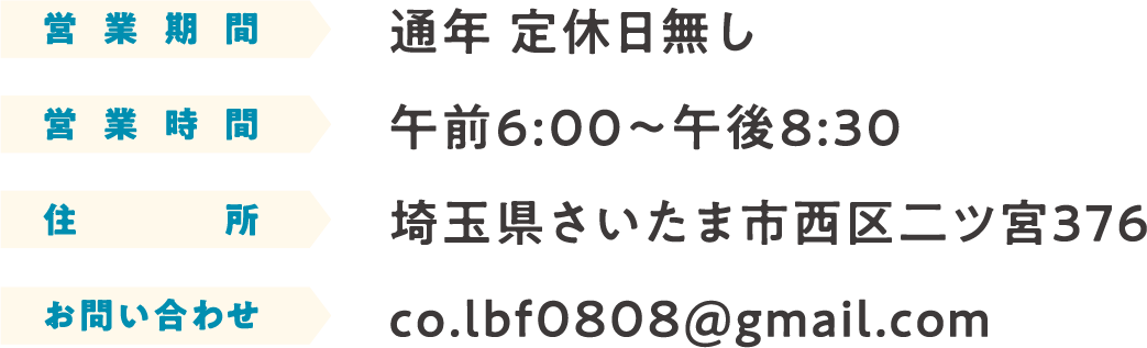 営業期間:通年 定休日無し 営業時間:午前9:00〜午後8:30 住所:埼玉県さいたま市西区二ツ宮３７６ お問い合わせ:co.lbf0808@gmail.com