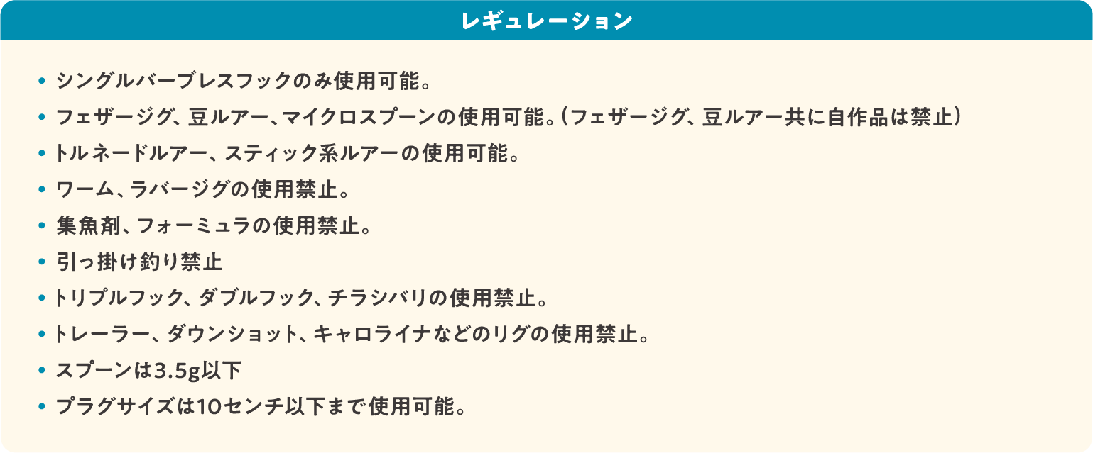 レギュレーション: ・シングルバーブレスフックのみ使用可能。・フェザージグ、豆ルアー、マイクロスプーンの使用可能。(フェザージグ、豆ルアー共に自作品は禁止)・トルネードルアー、スティック系ルアーの使用可能。・ワーム、ラバージグの使用禁止。・集魚剤、フォーミュラの使用禁止。・引っ掛け釣り禁止・トリプルフック、ダブルフック、チラシバリの使用禁止。・トレーラー、ダウンショット、キャロライナなどのリグの使用禁止。・ スプーンは3.5g以下・ プラグサイズは10センチ以下まで使用可能。